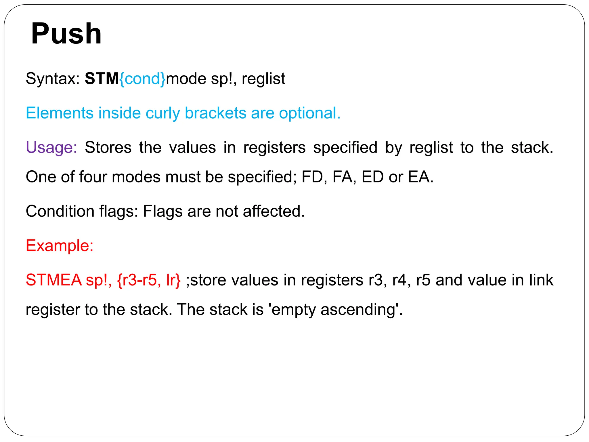 Push
Syntax: STM{cond}mode sp!, reglist
Elements inside curly brackets are optional.
Usage: Stores the values in registers specified by reglist to the stack.
One of four modes must be specified; FD, FA, ED or EA.
Condition flags: Flags are not affected.
Example:
STMEA sp!, {r3-r5, lr} ;store values in registers r3, r4, r5 and value in link
register to the stack. The stack is 'empty ascending'.
 
