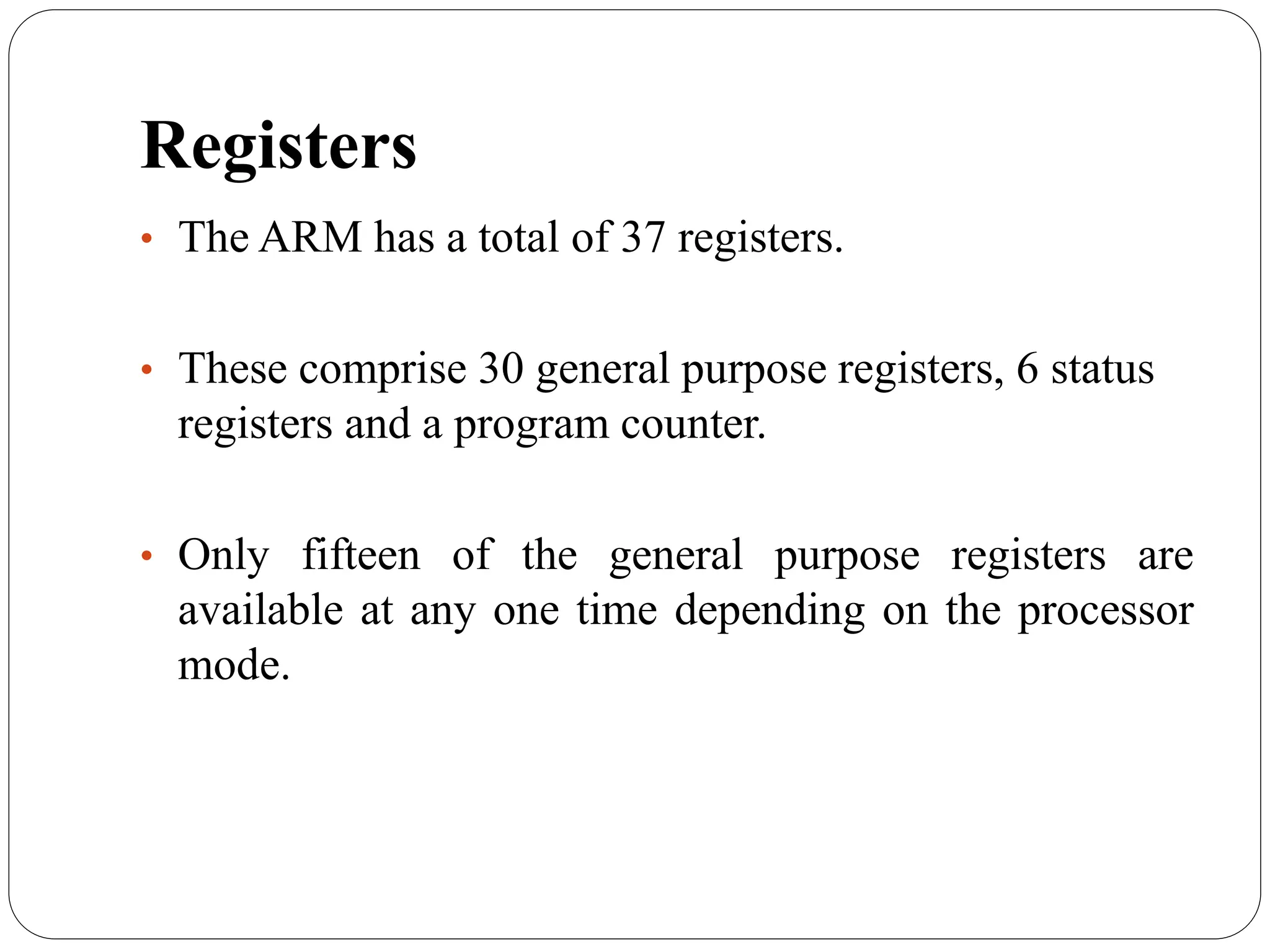 Registers
• The ARM has a total of 37 registers.
• These comprise 30 general purpose registers, 6 status
registers and a program counter.
• Only fifteen of the general purpose registers are
available at any one time depending on the processor
mode.
 