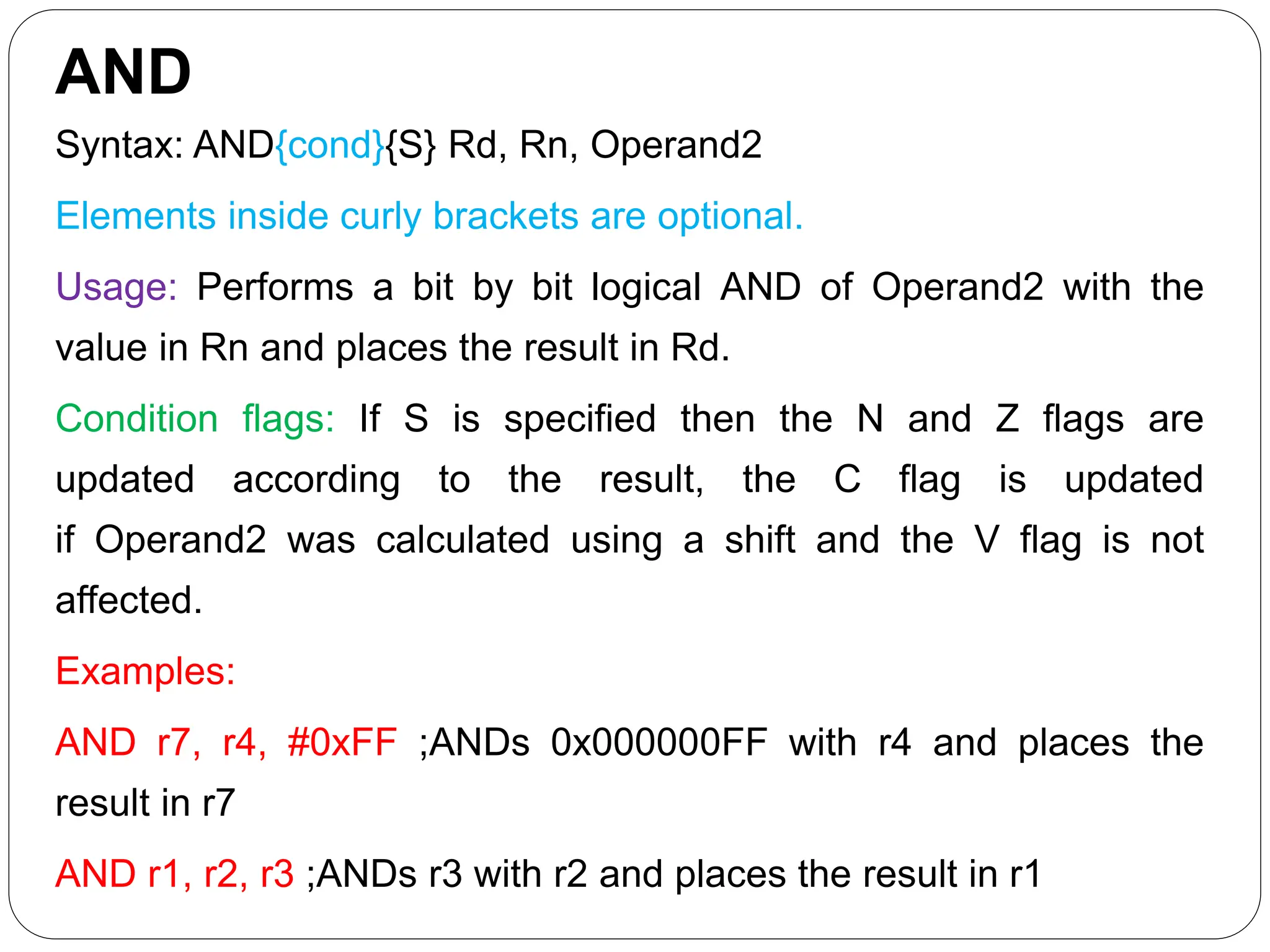 AND
Syntax: AND{cond}{S} Rd, Rn, Operand2
Elements inside curly brackets are optional.
Usage: Performs a bit by bit logical AND of Operand2 with the
value in Rn and places the result in Rd.
Condition flags: If S is specified then the N and Z flags are
updated according to the result, the C flag is updated
if Operand2 was calculated using a shift and the V flag is not
affected.
Examples:
AND r7, r4, #0xFF ;ANDs 0x000000FF with r4 and places the
result in r7
AND r1, r2, r3 ;ANDs r3 with r2 and places the result in r1
 