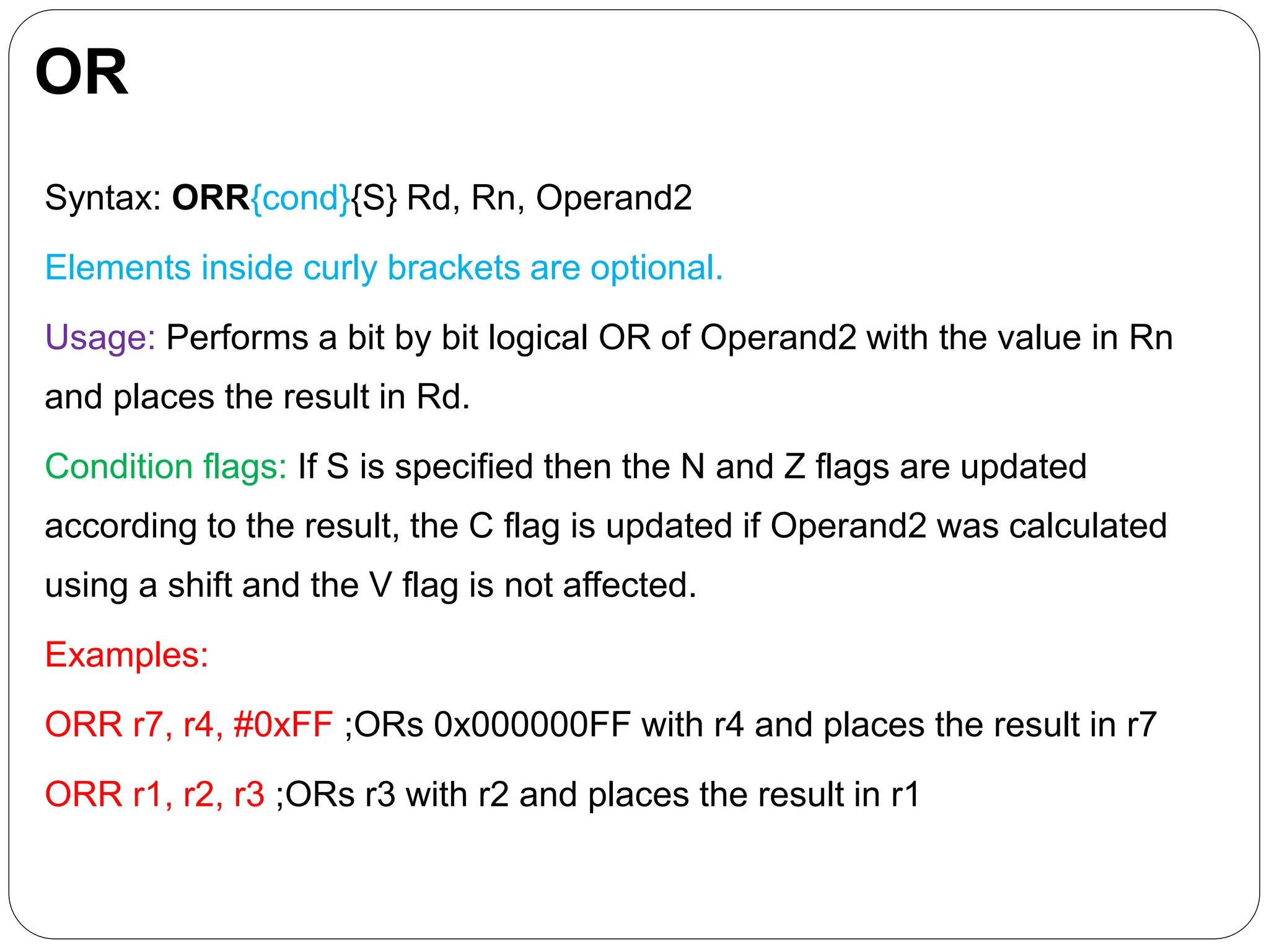 OR
Syntax: ORR{cond}{S} Rd, Rn, Operand2
Elements inside curly brackets are optional.
Usage: Performs a bit by bit logical OR of Operand2 with the value in Rn
and places the result in Rd.
Condition flags: If S is specified then the N and Z flags are updated
according to the result, the C flag is updated if Operand2 was calculated
using a shift and the V flag is not affected.
Examples:
ORR r7, r4, #0xFF ;ORs 0x000000FF with r4 and places the result in r7
ORR r1, r2, r3 ;ORs r3 with r2 and places the result in r1
 