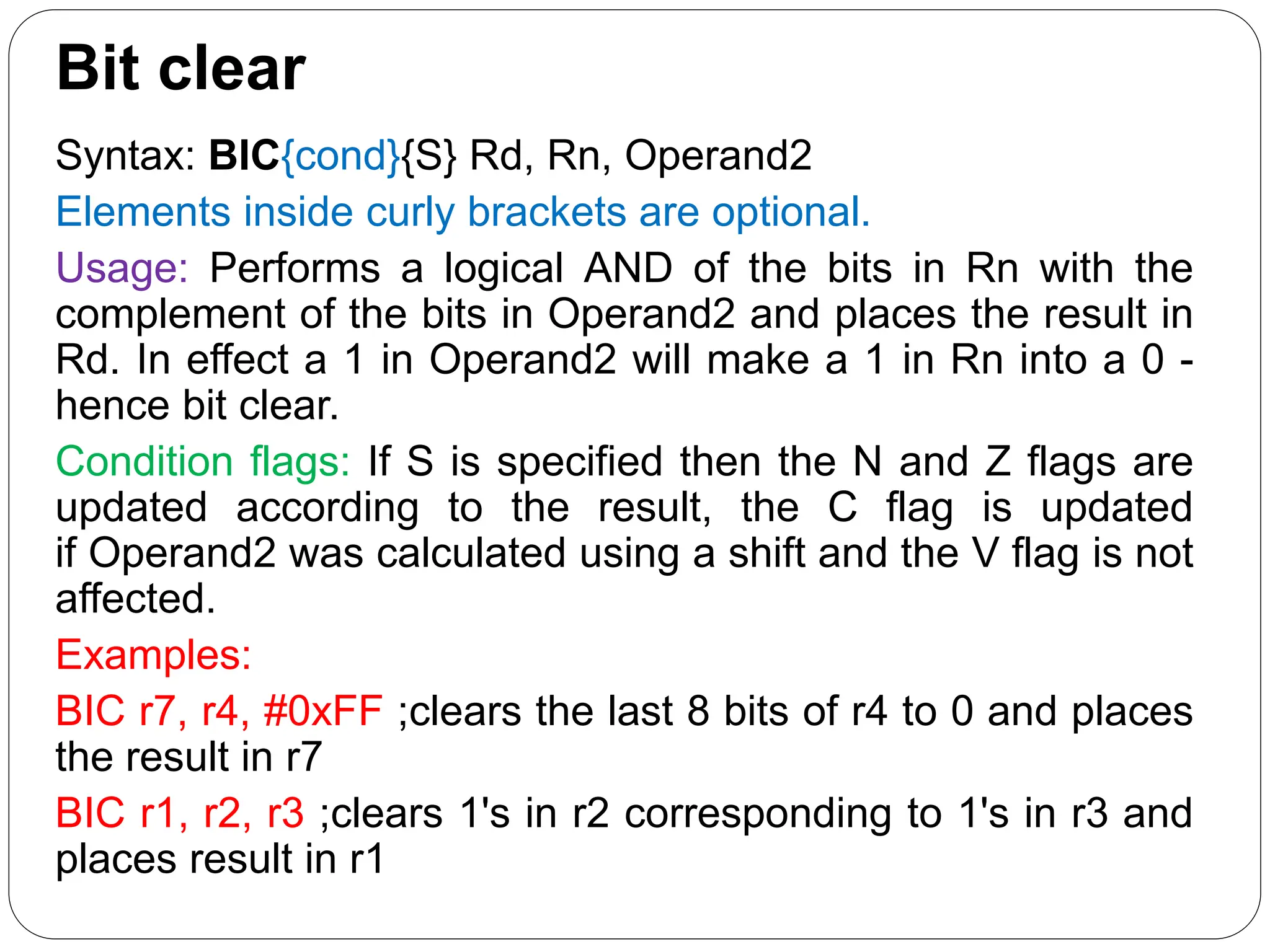 Bit clear
Syntax: BIC{cond}{S} Rd, Rn, Operand2
Elements inside curly brackets are optional.
Usage: Performs a logical AND of the bits in Rn with the
complement of the bits in Operand2 and places the result in
Rd. In effect a 1 in Operand2 will make a 1 in Rn into a 0 -
hence bit clear.
Condition flags: If S is specified then the N and Z flags are
updated according to the result, the C flag is updated
if Operand2 was calculated using a shift and the V flag is not
affected.
Examples:
BIC r7, r4, #0xFF ;clears the last 8 bits of r4 to 0 and places
the result in r7
BIC r1, r2, r3 ;clears 1's in r2 corresponding to 1's in r3 and
places result in r1
 