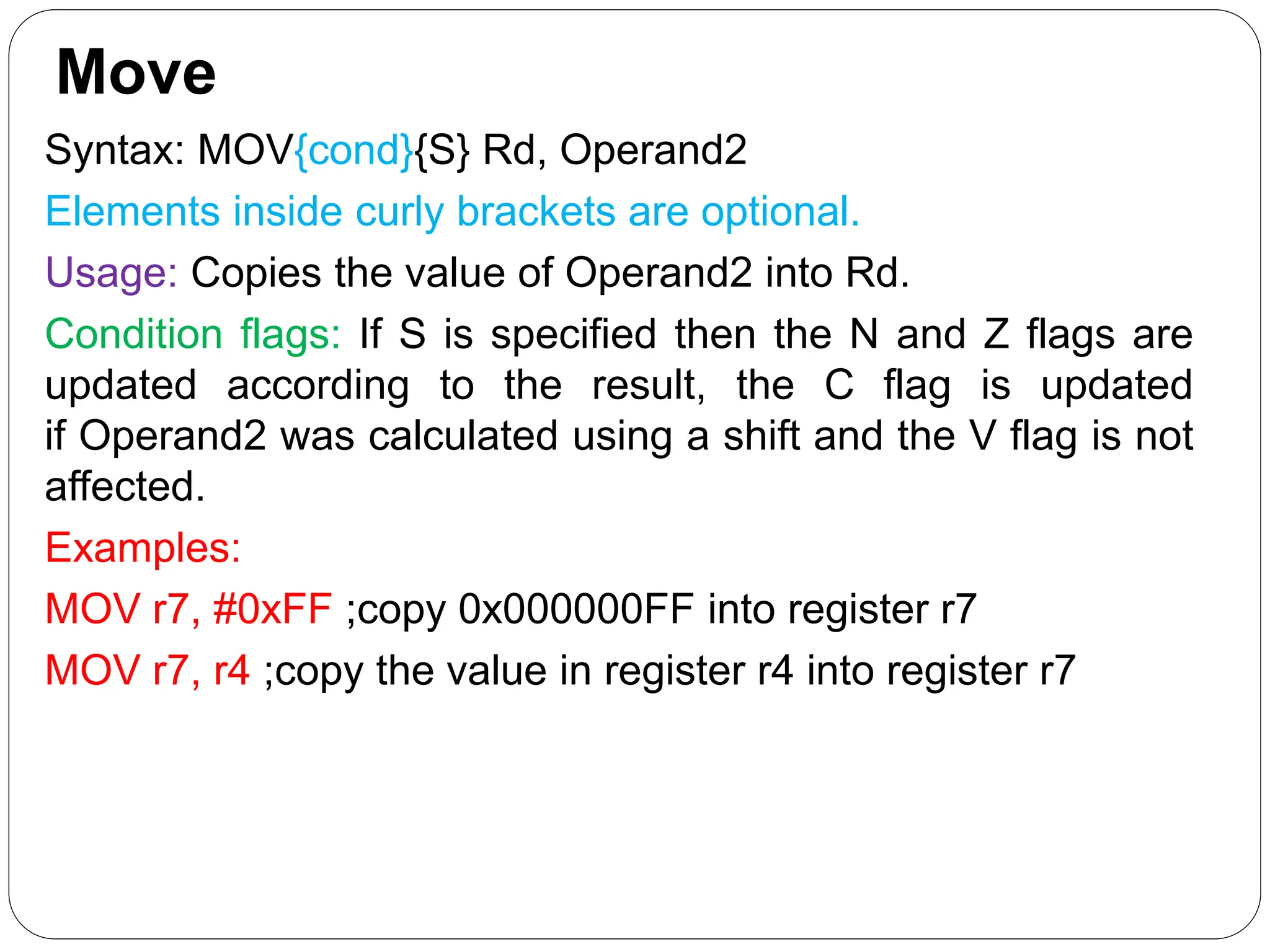 Move
Syntax: MOV{cond}{S} Rd, Operand2
Elements inside curly brackets are optional.
Usage: Copies the value of Operand2 into Rd.
Condition flags: If S is specified then the N and Z flags are
updated according to the result, the C flag is updated
if Operand2 was calculated using a shift and the V flag is not
affected.
Examples:
MOV r7, #0xFF ;copy 0x000000FF into register r7
MOV r7, r4 ;copy the value in register r4 into register r7
 