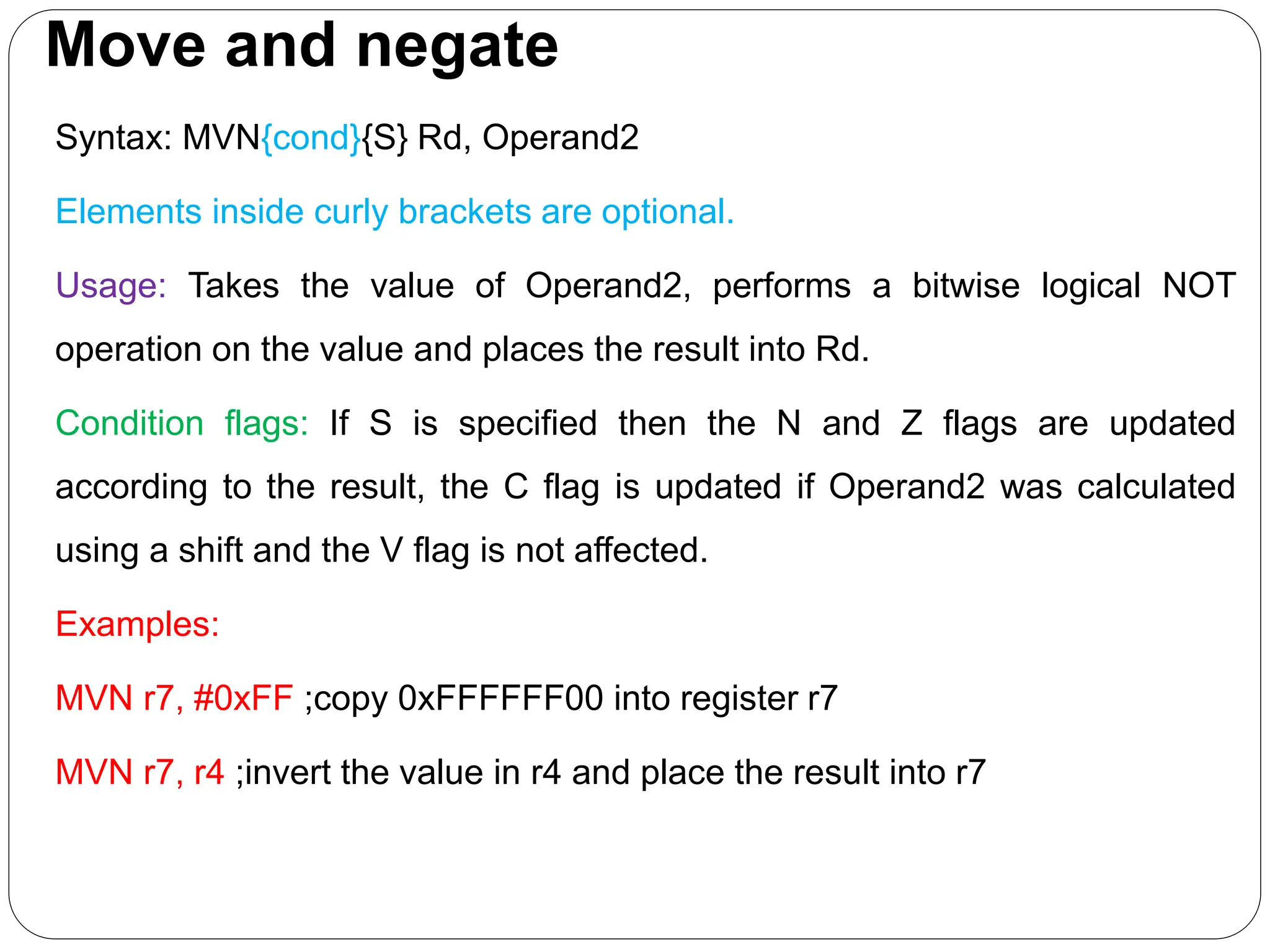 Move and negate
Syntax: MVN{cond}{S} Rd, Operand2
Elements inside curly brackets are optional.
Usage: Takes the value of Operand2, performs a bitwise logical NOT
operation on the value and places the result into Rd.
Condition flags: If S is specified then the N and Z flags are updated
according to the result, the C flag is updated if Operand2 was calculated
using a shift and the V flag is not affected.
Examples:
MVN r7, #0xFF ;copy 0xFFFFFF00 into register r7
MVN r7, r4 ;invert the value in r4 and place the result into r7
 