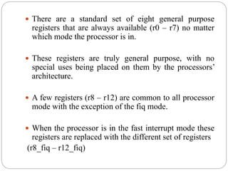  There are a standard set of eight general purpose
registers that are always available (r0 – r7) no matter
which mode the processor is in.
 These registers are truly general purpose, with no
special uses being placed on them by the processors’
architecture.
 A few registers (r8 – r12) are common to all processor
mode with the exception of the fiq mode.
 When the processor is in the fast interrupt mode these
registers are replaced with the different set of registers
(r8_fiq – r12_fiq)
 