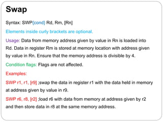 Swap
Syntax: SWP{cond} Rd, Rm, [Rn]
Elements inside curly brackets are optional.
Usage: Data from memory address given by value in Rn is loaded into
Rd. Data in register Rm is stored at memory location with address given
by value in Rn. Ensure that the memory address is divisible by 4.
Condition flags: Flags are not affected.
Examples:
SWP r1, r1, [r9] ;swap the data in register r1 with the data held in memory
at address given by value in r9.
SWP r6, r8, [r2] ;load r6 with data from memory at address given by r2
and then store data in r8 at the same memory address.
 