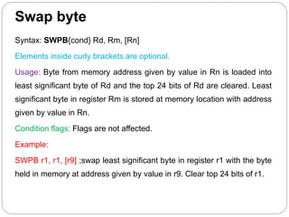 Swap byte
Syntax: SWPB{cond} Rd, Rm, [Rn]
Elements inside curly brackets are optional.
Usage: Byte from memory address given by value in Rn is loaded into
least significant byte of Rd and the top 24 bits of Rd are cleared. Least
significant byte in register Rm is stored at memory location with address
given by value in Rn.
Condition flags: Flags are not affected.
Example:
SWPB r1, r1, [r9] ;swap least significant byte in register r1 with the byte
held in memory at address given by value in r9. Clear top 24 bits of r1.
 