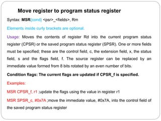 Move register to program status register
Syntax: MSR{cond} <psr>_<fields>, Rm
Elements inside curly brackets are optional.
Usage: Moves the contents of register Rd into the current program status
register (CPSR) or the saved program status register (SPSR). One or more fields
must be specified; these are the control field, c, the extension field, x, the status
field, s and the flags field, f. The source register can be replaced by an
immediate value formed from 8 bits rotated by an even number of bits.
Condition flags: The current flags are updated if CPSR_f is specified.
Examples:
MSR CPSR_f, r1 ;update the flags using the value in register r1
MSR SPSR_c, #0x7A ;move the immediate value, #0x7A, into the control field of
the saved program status register
 