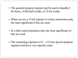  The general purpose register can be used to handle 8
bit bytes, 16 bit half words, or 32 bit words.
 When we use a 32 bit register in a byte instruction only
the least significant 8 bits are used.
 In a half word instruction only the least significant 16
bits are used.
 The remaining registers (r13 – r15) are special purpose
registers and have very specific roles.
 