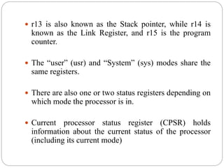  r13 is also known as the Stack pointer, while r14 is
known as the Link Register, and r15 is the program
counter.
 The “user” (usr) and “System” (sys) modes share the
same registers.
 There are also one or two status registers depending on
which mode the processor is in.
 Current processor status register (CPSR) holds
information about the current status of the processor
(including its current mode)
 