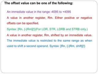 The offset value can be one of the following:
An immediate value in the range -4095 to +4095
A value in another register, Rm. Either positive or negative
offsets can be specified.
Syntax: [Rn, {-}Rm]{!}(For LDR, STR, LDRB and STRB only.)
A value in another register, Rm, shifted by an immediate value.
The immediate value is restricted to the same range as when
used to shift a second operand. Syntax: [Rn, {-}Rm, shift]{!}
 