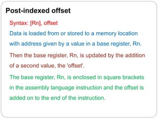 Post-indexed offset
Syntax: [Rn], offset
Data is loaded from or stored to a memory location
with address given by a value in a base register, Rn.
Then the base register, Rn, is updated by the addition
of a second value, the 'offset'.
The base register, Rn, is enclosed in square brackets
in the assembly language instruction and the offset is
added on to the end of the instruction.
 