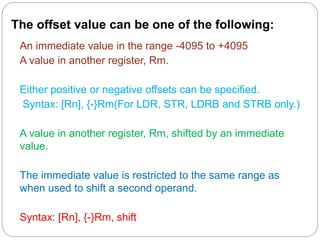 The offset value can be one of the following:
An immediate value in the range -4095 to +4095
A value in another register, Rm.
Either positive or negative offsets can be specified.
Syntax: [Rn], {-}Rm(For LDR, STR, LDRB and STRB only.)
A value in another register, Rm, shifted by an immediate
value.
The immediate value is restricted to the same range as
when used to shift a second operand.
Syntax: [Rn], {-}Rm, shift
 