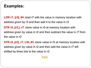 Examples:
LDR r7, [r3], #4 ;load r7 with the value in memory location with
address given by r3 and then add 4 to the value in r3
STR r5, [r2,] -r7 ;store value in r5 at memory location with
address given by value in r2 and then subtract the value in r7 from
the value in r2
STR r5, [r2], r7, LSL #3 ;store value in r5 at memory location with
address given by value in r2 and then add the value in r7 left
shifted by three bits to the value in r2
back
 