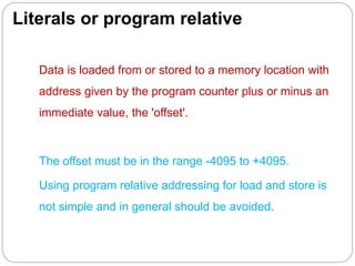 Literals or program relative
Data is loaded from or stored to a memory location with
address given by the program counter plus or minus an
immediate value, the 'offset'.
The offset must be in the range -4095 to +4095.
Using program relative addressing for load and store is
not simple and in general should be avoided.
 