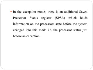  In the exception modes there is an additional Saved
Processor Status register (SPSR) which holds
information on the processors state before the system
changed into this mode i.e. the processor status just
before an exception.
 