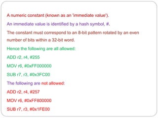 A numeric constant (known as an 'immediate value').
An immediate value is identified by a hash symbol, #.
The constant must correspond to an 8-bit pattern rotated by an even
number of bits within a 32-bit word.
Hence the following are all allowed:
ADD r2, r4, #255
MOV r6, #0xFF000000
SUB r7, r3, #0x3FC00
The following are not allowed:
ADD r2, r4, #257
MOV r6, #0xFF800000
SUB r7, r3, #0x1FE00
 