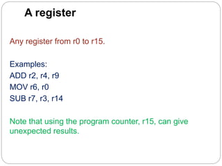 A register
Any register from r0 to r15.
Examples:
ADD r2, r4, r9
MOV r6, r0
SUB r7, r3, r14
Note that using the program counter, r15, can give
unexpected results.
 