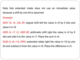 Note that extended rotate does not use an immediate value
because a shift by one bit is assumed.
Example:
MOV r6, r0, LSL #5 ;logical shift left the value in r0 by 5 bits and
place it in r6
ADD r4, r7, r2, ASR #8 ;arithmetic shift right the value in r2 by 8
bits and add it to the value in r7. Place the sum in r4.
SUB r3, r9, r12, RRX ;extended rotate right the value in r12 by one
bit and subtract it from the value in r9. Place the difference in r3.
 