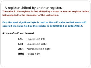 A register shifted by another register.
LSL Logical shift left
LSR Logical shift right
ASR Arithmetic shift right
ROR Rotate right
The value in the register is first shifted by a value in another register before
being applied to the remainder of the instruction.
Only the least significant byte is used as the shift value so that same shift
occurs if the value held by the register is 0x00000014 or 0x031A0014.
4 types of shift can be used.
 