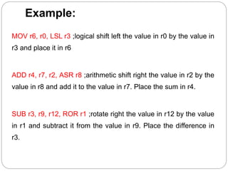 Example:
MOV r6, r0, LSL r3 ;logical shift left the value in r0 by the value in
r3 and place it in r6
ADD r4, r7, r2, ASR r8 ;arithmetic shift right the value in r2 by the
value in r8 and add it to the value in r7. Place the sum in r4.
SUB r3, r9, r12, ROR r1 ;rotate right the value in r12 by the value
in r1 and subtract it from the value in r9. Place the difference in
r3.
 