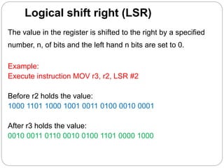 Logical shift right (LSR)
The value in the register is shifted to the right by a specified
number, n, of bits and the left hand n bits are set to 0.
Example:
Execute instruction MOV r3, r2, LSR #2
Before r2 holds the value:
1000 1101 1000 1001 0011 0100 0010 0001
After r3 holds the value:
0010 0011 0110 0010 0100 1101 0000 1000
 