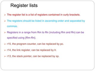 Register lists
 The register list is a list of registers contained in curly brackets.
 The registers should be listed in ascending order and separated by
commas.
 Registers in a range from Rm to Rn (including Rm and Rn) can be
specified using {Rm-Rn}.
 r15, the program counter, can be replaced by pc.
 r14, the link register, can be replaced by lr.
 r13, the stack pointer, can be replaced by sp.
 
