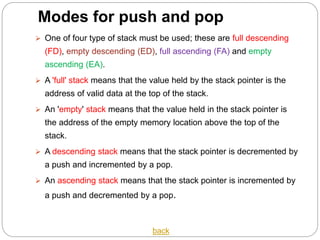 Modes for push and pop
 One of four type of stack must be used; these are full descending
(FD), empty descending (ED), full ascending (FA) and empty
ascending (EA).
 A 'full' stack means that the value held by the stack pointer is the
address of valid data at the top of the stack.
 An 'empty' stack means that the value held in the stack pointer is
the address of the empty memory location above the top of the
stack.
 A descending stack means that the stack pointer is decremented by
a push and incremented by a pop.
 An ascending stack means that the stack pointer is incremented by
a push and decremented by a pop.
back
 