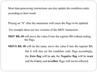 Most data-processing instructions can also update the condition codes
according to their result.
Placing an “S” after the mnemonic will cause the flags to be updated.
For example there are two versions of the MOV instruction:
MOV R0, #0 will move the value 0 into the register R0 without setting
the flags.
MOVS R0, #0 will do the same, move the value 0 into the register R0,
but it will also set the condition code flags accordingly,
the Zero flag will be set, the Negative flag will be reset
and the Carry and overflow flags will not be affected.
 
