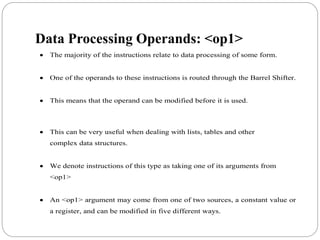 Data Processing Operands: <op1>
 The majority of the instructions relate to data processing of some form.
 One of the operands to these instructions is routed through the Barrel Shifter.
 This means that the operand can be modified before it is used.
 This can be very useful when dealing with lists, tables and other
complex data structures.
 We denote instructions of this type as taking one of its arguments from
<op1>
 An <op1> argument may come from one of two sources, a constant value or
a register, and can be modified in five different ways.
 