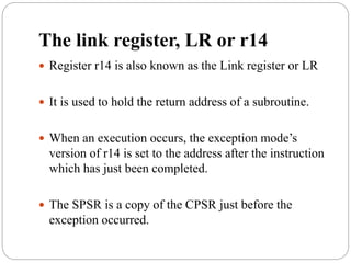 The link register, LR or r14
 Register r14 is also known as the Link register or LR
 It is used to hold the return address of a subroutine.
 When an execution occurs, the exception mode’s
version of r14 is set to the address after the instruction
which has just been completed.
 The SPSR is a copy of the CPSR just before the
exception occurred.
 