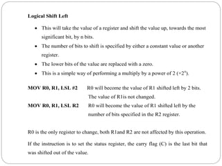 Logical Shift Left
 This will take the value of a register and shift the value up, towards the most
significant bit, by n bits.
 The number of bits to shift is specified by either a constant value or another
register.
 The lower bits of the value are replaced with a zero.
 This is a simple way of performing a multiply by a power of 2 (×2n
).
MOV R0, R1, LSL #2 R0 will become the value of R1 shifted left by 2 bits.
The value of R1is not changed.
MOV R0, R1, LSL R2 R0 will become the value of R1 shifted left by the
number of bits specified in the R2 register.
R0 is the only register to change, both R1and R2 are not affected by this operation.
If the instruction is to set the status register, the carry flag (C) is the last bit that
was shifted out of the value.
 