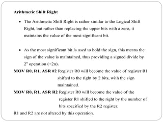 Arithmetic Shift Right
 The Arithmetic Shift Right is rather similar to the Logical Shift
Right, but rather than replacing the upper bits with a zero, it
maintains the value of the most significant bit.
 As the most significant bit is used to hold the sign, this means the
sign of the value is maintained, thus providing a signed divide by
2n
operation (÷2n).
MOV R0, R1, ASR #2 Register R0 will become the value of register R1
shifted to the right by 2 bits, with the sign
maintained.
MOV R0, R1, ASR R2 Register R0 will become the value of the
register R1 shifted to the right by the number of
bits specified by the R2 register.
R1 and R2 are not altered by this operation.
 