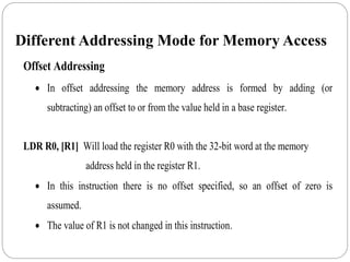 Different Addressing Mode for Memory Access
Offset Addressing
 In offset addressing the memory address is formed by adding (or
subtracting) an offset to or from the value held in a base register.
LDR R0, [R1] Will load the register R0 with the 32-bit word at the memory
address held in the register R1.
 In this instruction there is no offset specified, so an offset of zero is
assumed.
 The value of R1 is not changed in this instruction.
 