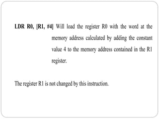 LDR R0, [R1, #4] Will load the register R0 with the word at the
memory address calculated by adding the constant
value 4 to the memory address contained in the R1
register.
The register R1 is not changed by this instruction.
 