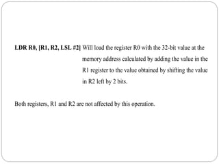 LDR R0, [R1, R2, LSL #2] Will load the register R0 with the 32-bit value at the
memory address calculated by adding the value in the
R1 register to the value obtained by shifting the value
in R2 left by 2 bits.
Both registers, R1 and R2 are not affected by this operation.
 