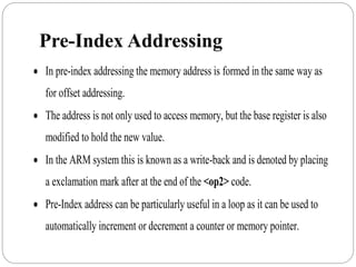 Pre-Index Addressing
 In pre-index addressing the memory address is formed in the same way as
for offset addressing.
 The address is not only used to access memory, but the base register is also
modified to hold the new value.
 In the ARM system this is known as a write-back and is denoted by placing
a exclamation mark after at the end of the <op2> code.
 Pre-Index address can be particularly useful in a loop as it can be used to
automatically increment or decrement a counter or memory pointer.
 