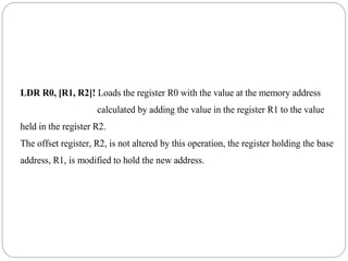 LDR R0, [R1, R2]! Loads the register R0 with the value at the memory address
calculated by adding the value in the register R1 to the value
held in the register R2.
The offset register, R2, is not altered by this operation, the register holding the base
address, R1, is modified to hold the new address.
 