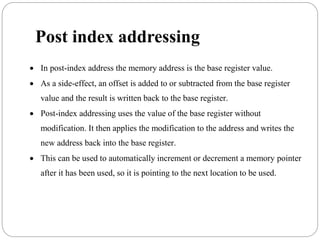 Post index addressing
 In post-index address the memory address is the base register value.
 As a side-effect, an offset is added to or subtracted from the base register
value and the result is written back to the base register.
 Post-index addressing uses the value of the base register without
modification. It then applies the modification to the address and writes the
new address back into the base register.
 This can be used to automatically increment or decrement a memory pointer
after it has been used, so it is pointing to the next location to be used.
 