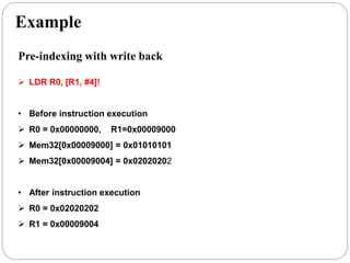 Example
Pre-indexing with write back
 LDR R0, [R1, #4]!
• Before instruction execution
 R0 = 0x00000000, R1=0x00009000
 Mem32[0x00009000] = 0x01010101
 Mem32[0x00009004] = 0x02020202
• After instruction execution
 R0 = 0x02020202
 R1 = 0x00009004
 