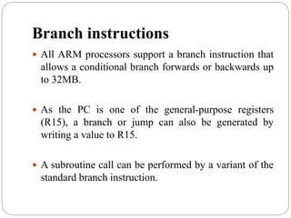 Branch instructions
 All ARM processors support a branch instruction that
allows a conditional branch forwards or backwards up
to 32MB.
 As the PC is one of the general-purpose registers
(R15), a branch or jump can also be generated by
writing a value to R15.
 A subroutine call can be performed by a variant of the
standard branch instruction.
 
