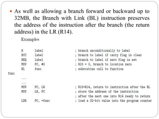  As well as allowing a branch forward or backward up to
32MB, the Branch with Link (BL) instruction preserves
the address of the instruction after the branch (the return
address) in the LR (R14).
 
