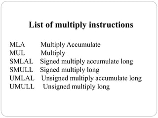 List of multiply instructions
MLA Multiply Accumulate
MUL Multiply
SMLAL Signed multiply accumulate long
SMULL Signed multiply long
UMLAL Unsigned multiply accumulate long
UMULL Unsigned multiply long
 