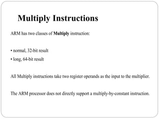 Multiply Instructions
ARM has two classes of Multiply instruction:
• normal, 32-bit result
• long, 64-bit result
All Multiply instructions take two register operands as the input to the multiplier.
The ARM processor does not directly support a multiply-by-constant instruction.
 