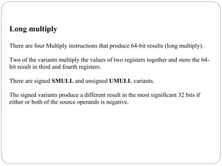 Long multiply
There are four Multiply instructions that produce 64-bit results (long multiply).
Two of the variants multiply the values of two registers together and store the 64-
bit result in third and fourth registers.
There are signed SMULL and unsigned UMULL variants.
The signed variants produce a different result in the most significant 32 bits if
either or both of the source operands is negative.
 