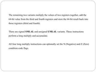 The remaining two variants multiply the values of two registers together, add the
64-bit value from the third and fourth registers and store the 64-bit result back into
those registers (third and fourth).
There are signed SMLAL and unsigned UMLAL variants. These instructions
perform a long multiply and accumulate.
All four long multiply instructions can optionally set the N (Negative) and Z (Zero)
condition code flags.
 