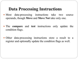 Data Processing Instructions
 Most data-processing instructions take two source
operands, though Move and Move Not take only one.
 The compare and test instructions only update the
condition flags.
 Other data-processing instructions store a result to a
register and optionally update the condition flags as well.
 
