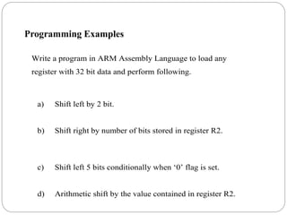 Write a program in ARM Assembly Language to load any
register with 32 bit data and perform following.
a) Shift left by 2 bit.
b) Shift right by number of bits stored in register R2.
c) Shift left 5 bits conditionally when ‘0’ flag is set.
d) Arithmetic shift by the value contained in register R2.
Programming Examples
 