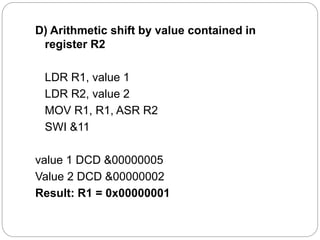 D) Arithmetic shift by value contained in
register R2
LDR R1, value 1
LDR R2, value 2
MOV R1, R1, ASR R2
SWI &11
value 1 DCD &00000005
Value 2 DCD &00000002
Result: R1 = 0x00000001
 