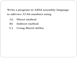 Write a program in ARM assembly language
to add two 32 bit numbers using
A) Direct method
B) Indirect method
C) Using Barrel shifter
 