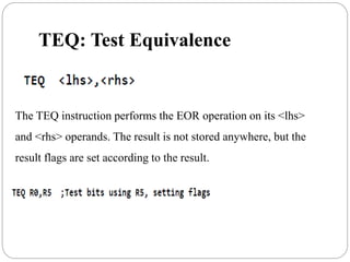 TEQ: Test Equivalence
The TEQ instruction performs the EOR operation on its <lhs>
and <rhs> operands. The result is not stored anywhere, but the
result flags are set according to the result.
 